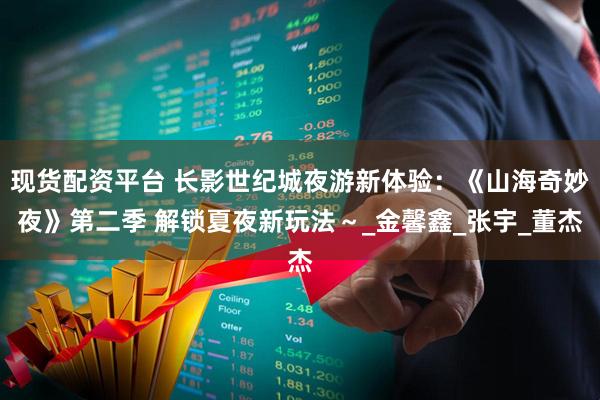 现货配资平台 长影世纪城夜游新体验：《山海奇妙夜》第二季 解锁夏夜新玩法～_金馨鑫_张宇_董杰