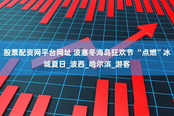 股票配资网平台网址 波塞冬海岛狂欢节 “点燃”冰城夏日_波西_哈尔滨_游客