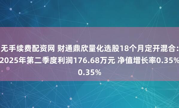 无手续费配资网 财通鼎欣量化选股18个月定开混合：2025年第二季度利润176.68万元 净值增长率0.35%