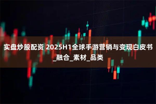 实盘炒股配资 2025H1全球手游营销与变现白皮书_融合_素材_品类