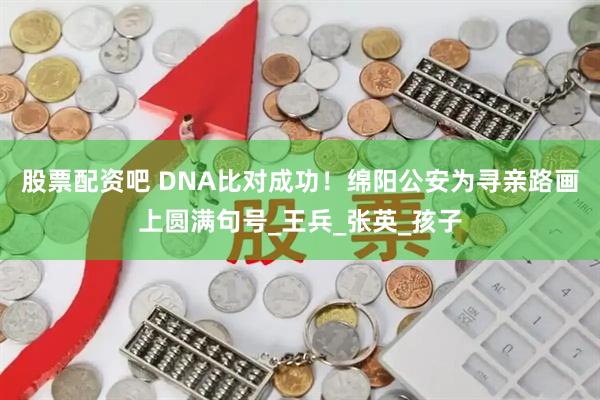 股票配资吧 DNA比对成功！绵阳公安为寻亲路画上圆满句号_王兵_张英_孩子