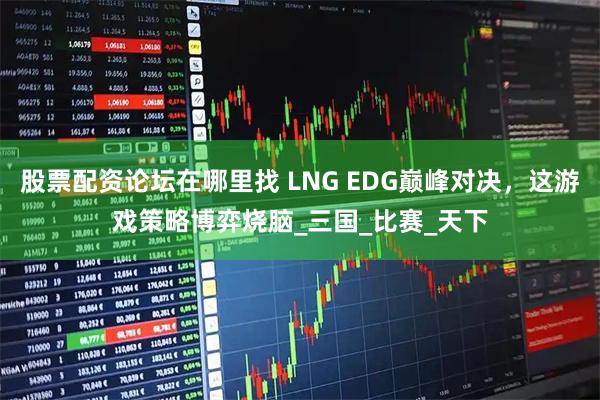 股票配资论坛在哪里找 LNG EDG巅峰对决，这游戏策略博弈烧脑_三国_比赛_天下