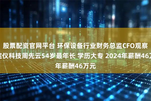 股票配资官网平台 环保设备行业财务总监CFO观察：皖仪科技周先云54岁最年长 学历大专 2024年薪酬46万元