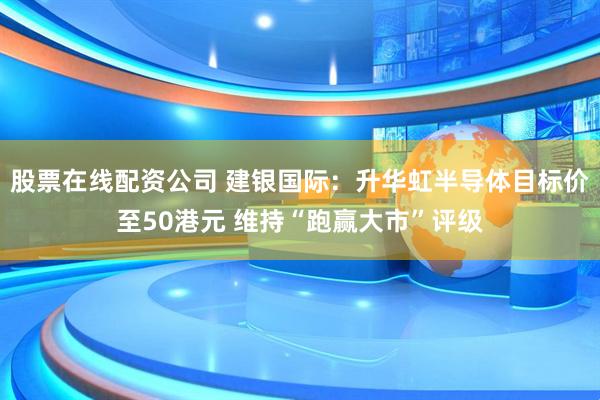 股票在线配资公司 建银国际：升华虹半导体目标价至50港元 维持“跑赢大市”评级