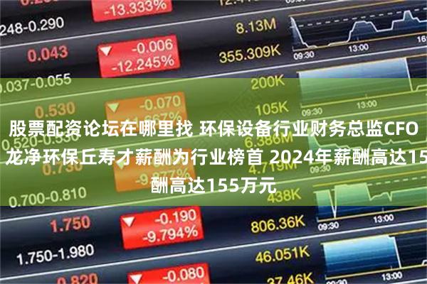 股票配资论坛在哪里找 环保设备行业财务总监CFO观察：龙净环保丘寿才薪酬为行业榜首 2024年薪酬高达155万元