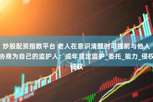 炒股配资指数平台 老人在意识清醒时可提前与他人协商为自己的监护人：成年意定监护_委托_能力_侵权