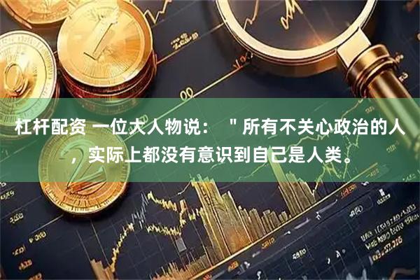 杠杆配资 一位大人物说： ＂所有不关心政治的人，实际上都没有意识到自己是人类。